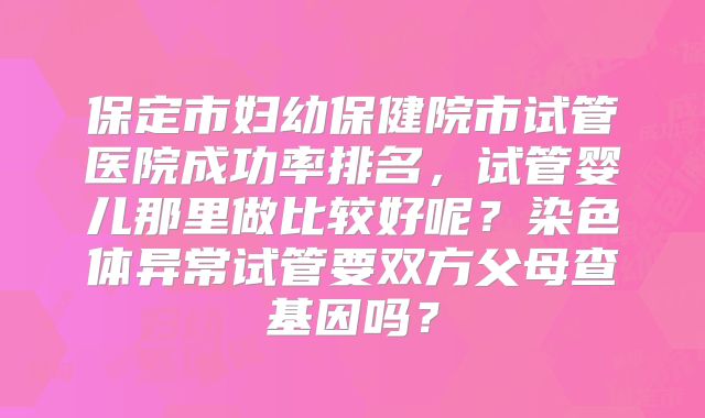 保定市妇幼保健院市试管医院成功率排名,试管婴儿那里做比较好呢?染色体异常试管要双方父母查基因吗?