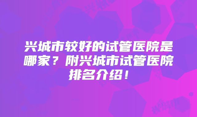 兴城市较好的试管医院是哪家?附兴城市试管医院排名介绍!