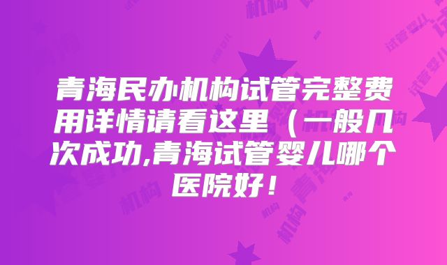 青海民办机构试管完整费用详情请看这里（一般几次成功,青海试管婴儿哪个医院好！