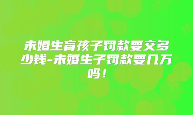 未婚生育孩子罚款要交多少钱-未婚生子罚款要几万吗！