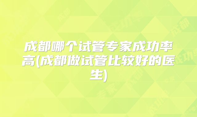成都哪个试管专家成功率高(成都做试管比较好的医生)