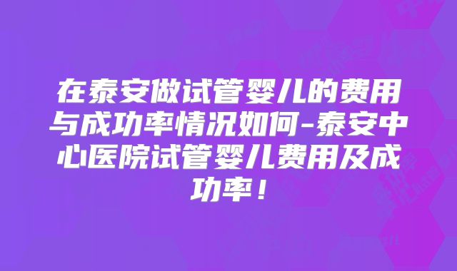 在泰安做试管婴儿的费用与成功率情况如何-泰安中心医院试管婴儿费用及成功率!