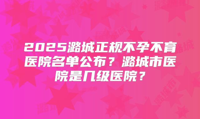 2025潞城正规不孕不育医院名单公布?潞城市医院是几级医院?