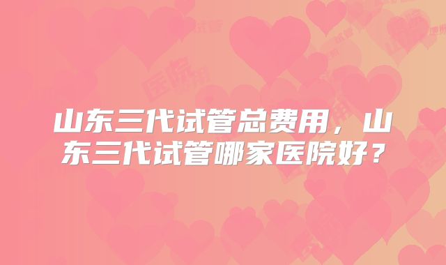 山东三代试管总费用,山东三代试管哪家医院好?