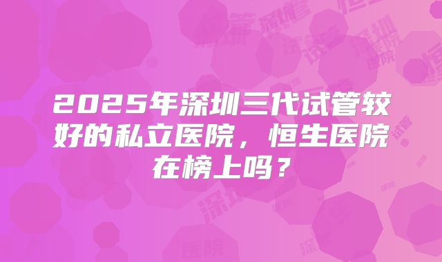 2025年深圳三代试管较好的私立医院,恒生医院在榜上吗?