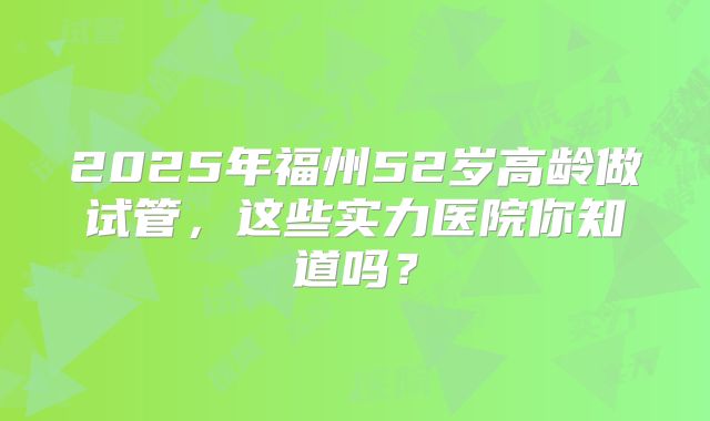 2025年福州52岁高龄做试管，这些实力医院你知道吗？