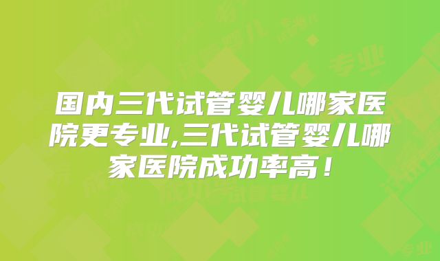 国内三代试管婴儿哪家医院更专业,三代试管婴儿哪家医院成功率高！