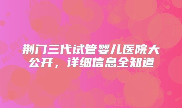 荆门三代试管婴儿医院大公开，详细信息全知道