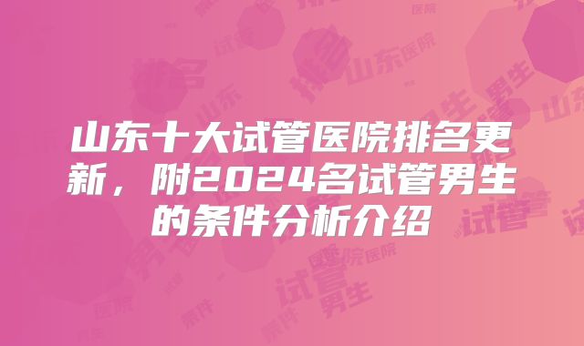 山东十大试管医院排名更新，附2024名试管男生的条件分析介绍