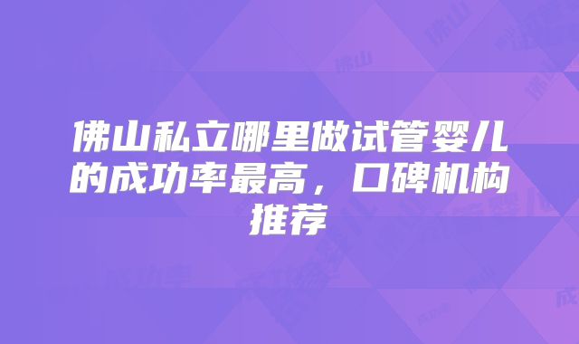 佛山私立哪里做试管婴儿的成功率最高,口碑机构推荐