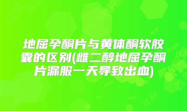 地屈孕酮片与黄体酮软胶囊的区别(雌二醇地屈孕酮片漏服一天导致出血)