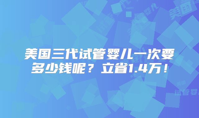 美国三代试管婴儿一次要多少钱呢？立省1.4万！