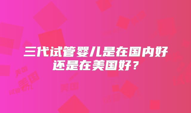 三代试管婴儿是在国内好还是在美国好？