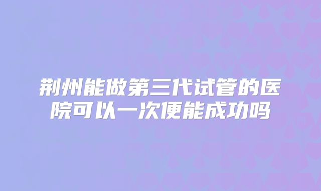 荆州能做第三代试管的医院可以一次便能成功吗