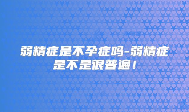 弱精症是不孕症吗-弱精症是不是很普遍!