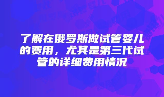 了解在俄罗斯做试管婴儿的费用，尤其是第三代试管的详细费用情况