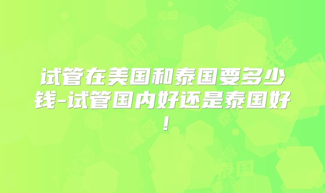 试管在美国和泰国要多少钱-试管国内好还是泰国好!