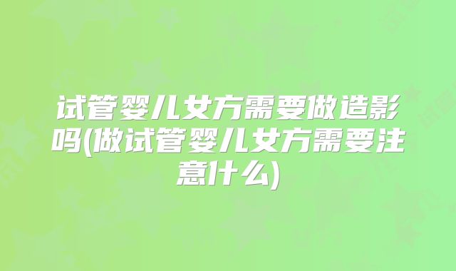 试管婴儿女方需要做造影吗(做试管婴儿女方需要注意什么)