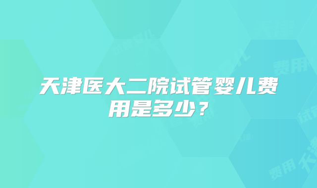 天津医大二院试管婴儿费用是多少?