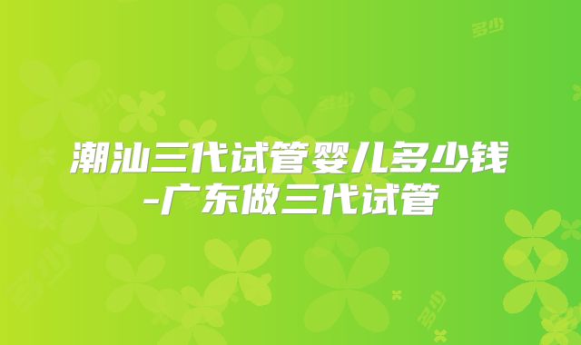 潮汕三代试管婴儿多少钱-广东做三代试管