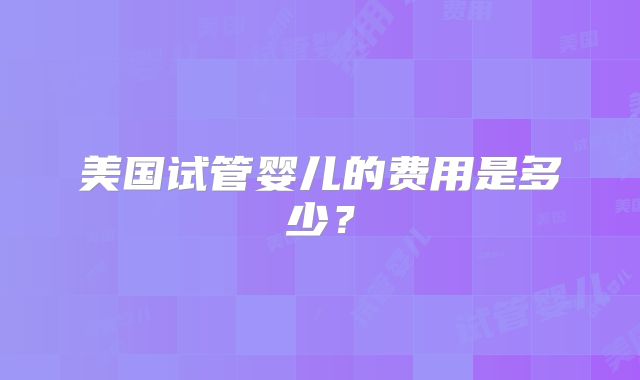 美国试管婴儿的费用是多少？