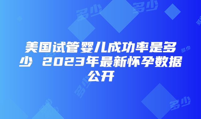 美国试管婴儿成功率是多少 2023年最新怀孕数据公开
