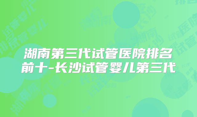 湖南第三代试管医院排名前十-长沙试管婴儿第三代