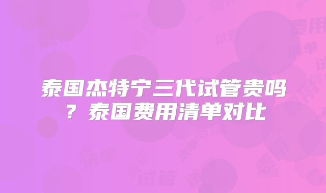 泰国杰特宁三代试管贵吗？泰国费用清单对比