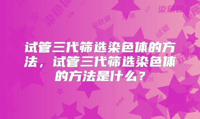 试管三代筛选染色体的方法,试管三代筛选染色体的方法是什么?