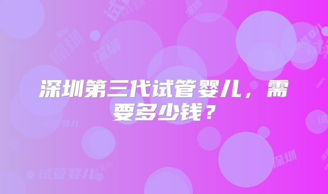 深圳第三代试管婴儿，需要多少钱？