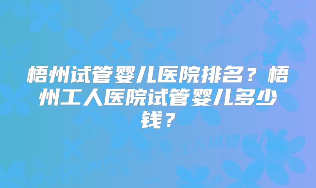 梧州试管婴儿医院排名?梧州工人医院试管婴儿多少钱?