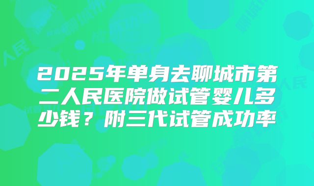 2025年单身去聊城市第二人民医院做试管婴儿多少钱？附三代试管成功率