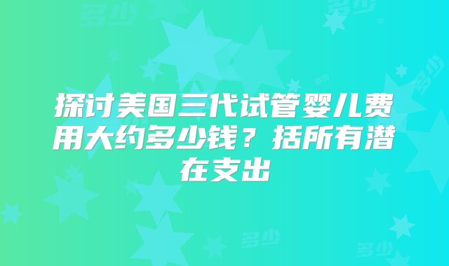 探讨美国三代试管婴儿费用大约多少钱？括所有潜在支出