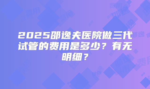 2025邵逸夫医院做三代试管的费用是多少?有无明细?