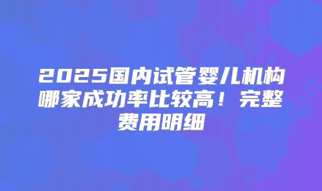 2025国内试管婴儿机构哪家成功率比较高！完整费用明细