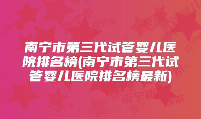 南宁市第三代试管婴儿医院排名榜(南宁市第三代试管婴儿医院排名榜最新)