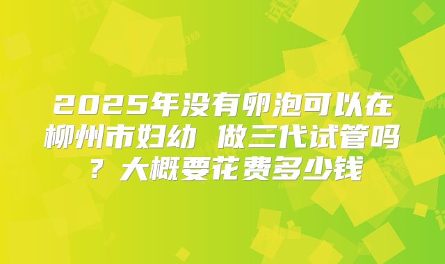 2025年没有卵泡可以在柳州市妇幼 做三代试管吗？大概要花费多少钱