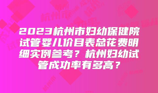 2023杭州市妇幼保健院试管婴儿价目表总花费明细实例参考？杭州妇幼试管成功率有多高？