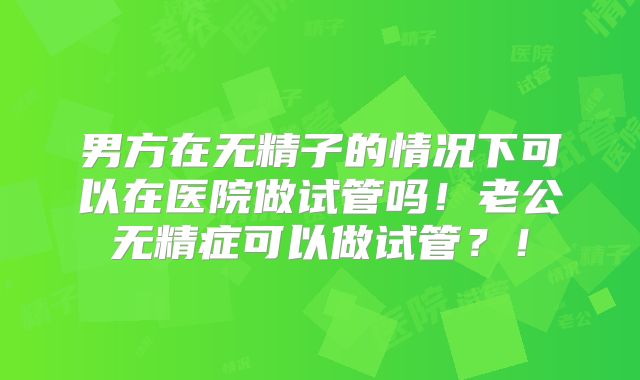 男方在无精子的情况下可以在医院做试管吗！老公无精症可以做试管？！