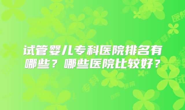 试管婴儿专科医院排名有哪些？哪些医院比较好？