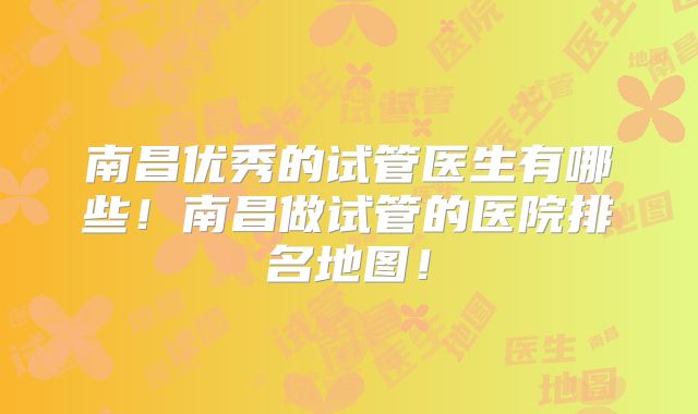 南昌优秀的试管医生有哪些！南昌做试管的医院排名地图！