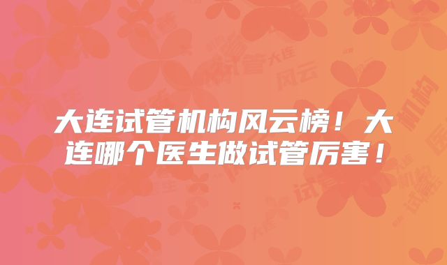 大连试管机构风云榜！大连哪个医生做试管厉害！