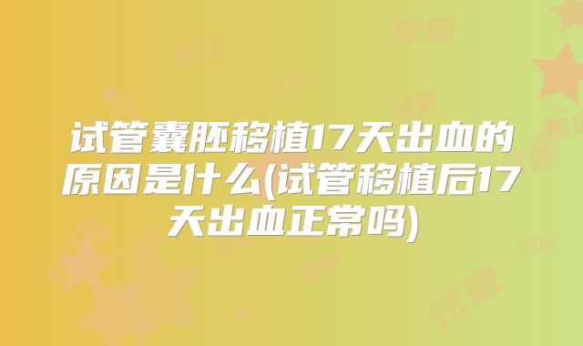 试管囊胚移植17天出血的原因是什么(试管移植后17天出血正常吗)