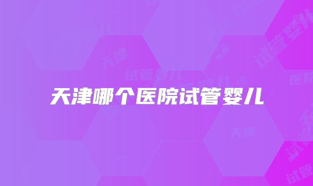 天津哪个医院试管婴儿
