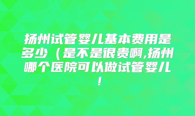 扬州试管婴儿基本费用是多少（是不是很贵啊,扬州哪个医院可以做试管婴儿！