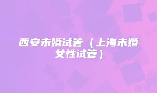 西安未婚试管（上海未婚女性试管）