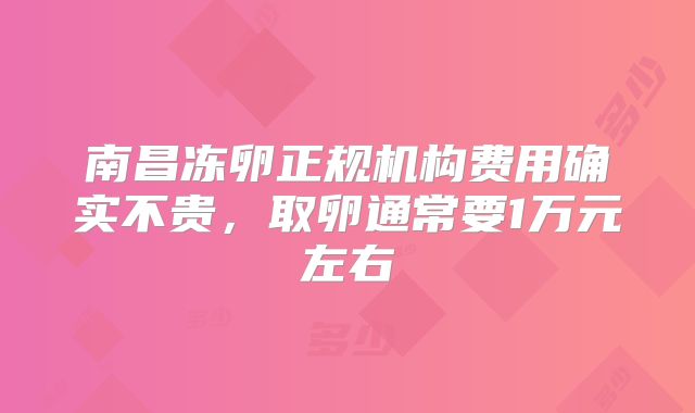南昌冻卵正规机构费用确实不贵，取卵通常要1万元左右