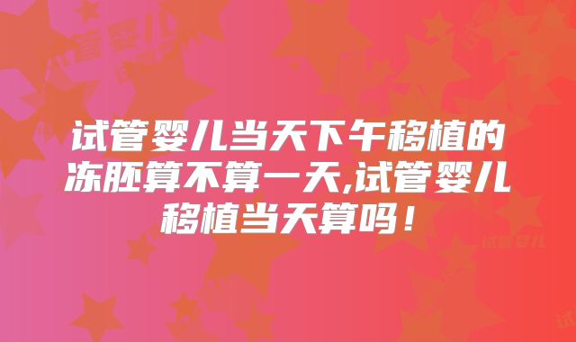 试管婴儿当天下午移植的冻胚算不算一天,试管婴儿移植当天算吗！