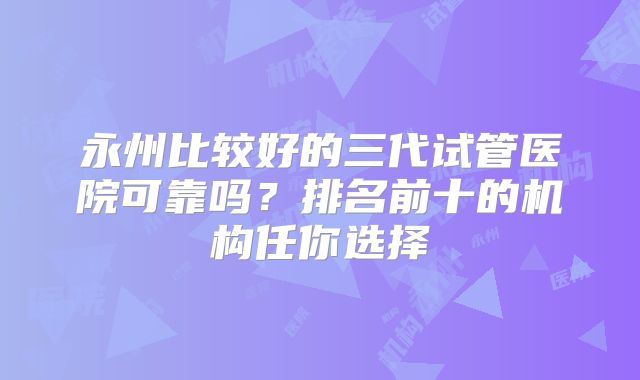 永州比较好的三代试管医院可靠吗？排名前十的机构任你选择