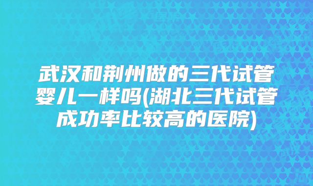 武汉和荆州做的三代试管婴儿一样吗(湖北三代试管成功率比较高的医院)